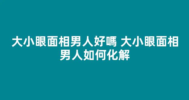 大小眼面相男人好嗎 大小眼面相男人如何化解